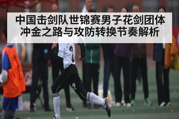 中国击剑队世锦赛男子花剑团体冲金之路与攻防转换节奏解析
